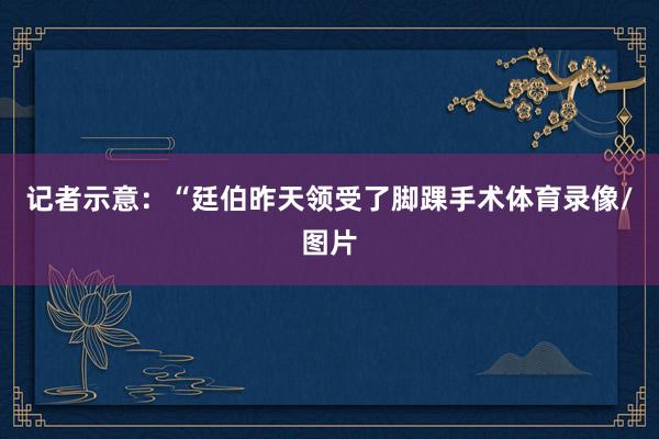记者示意：“廷伯昨天领受了脚踝手术体育录像/图片