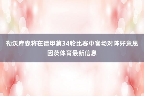 勒沃库森将在德甲第34轮比赛中客场对阵好意思因茨体育最新信息