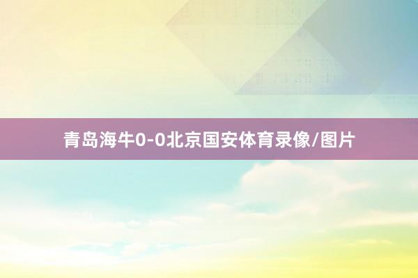 青岛海牛0-0北京国安体育录像/图片