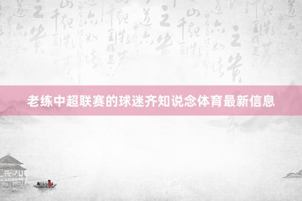 老练中超联赛的球迷齐知说念体育最新信息