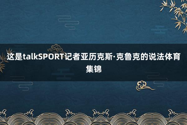 这是talkSPORT记者亚历克斯·克鲁克的说法体育集锦