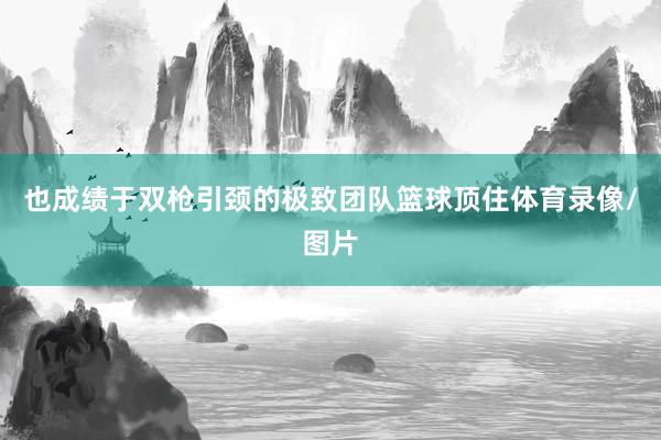 也成绩于双枪引颈的极致团队篮球顶住体育录像/图片