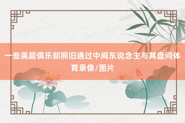 一些英超俱乐部照旧通过中间东说念主与其盘问体育录像/图片