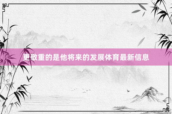 更敬重的是他将来的发展体育最新信息