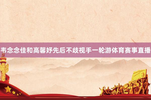 韦念念佳和高馨妤先后不歧视手一轮游体育赛事直播