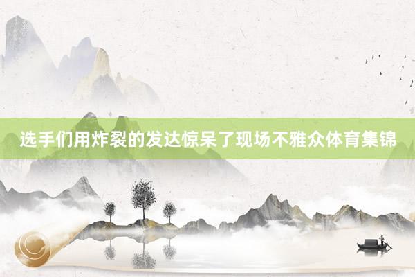 选手们用炸裂的发达惊呆了现场不雅众体育集锦