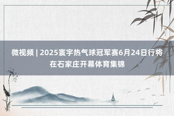 微视频 | 2025寰宇热气球冠军赛6月24日行将在石家庄开幕体育集锦
