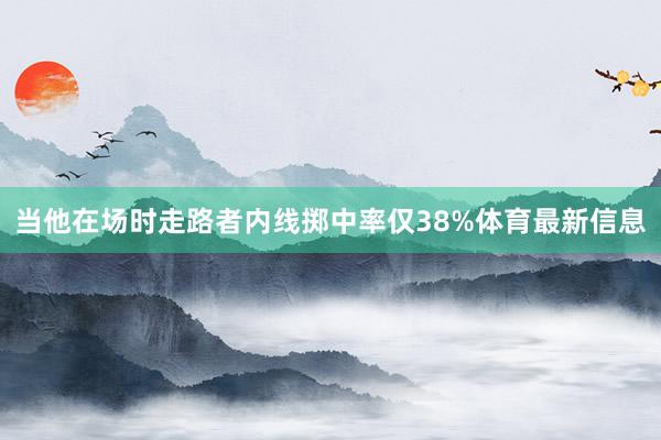 当他在场时走路者内线掷中率仅38%体育最新信息