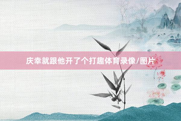 庆幸就跟他开了个打趣体育录像/图片