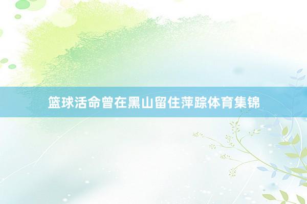 篮球活命曾在黑山留住萍踪体育集锦