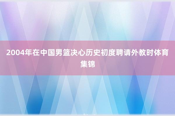 2004年在中国男篮决心历史初度聘请外教时体育集锦