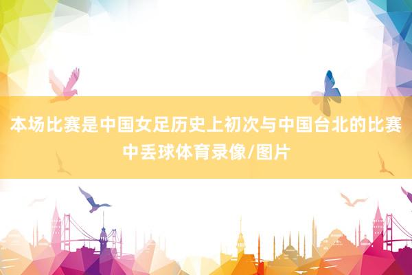 本场比赛是中国女足历史上初次与中国台北的比赛中丢球体育录像/图片
