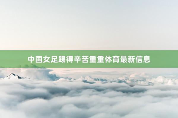 中国女足踢得辛苦重重体育最新信息