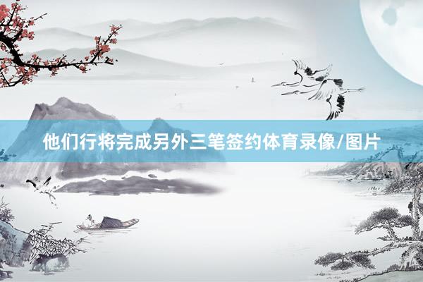 他们行将完成另外三笔签约体育录像/图片