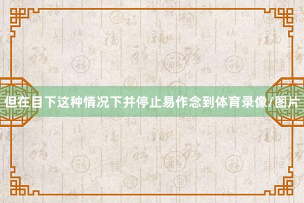 但在目下这种情况下并停止易作念到体育录像/图片