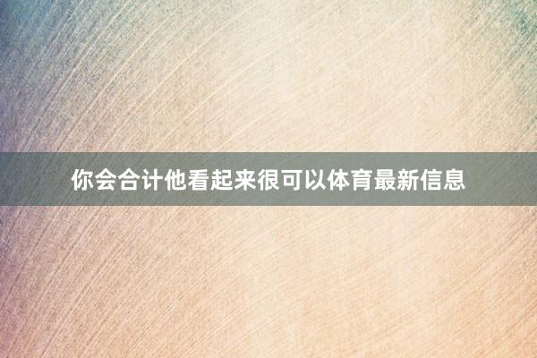 你会合计他看起来很可以体育最新信息