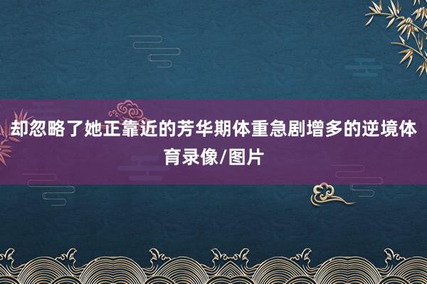 却忽略了她正靠近的芳华期体重急剧增多的逆境体育录像/图片