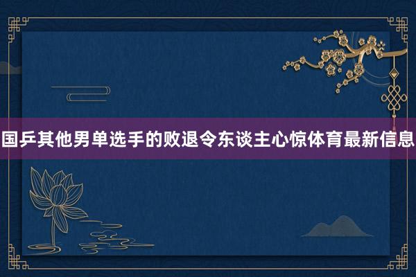 国乒其他男单选手的败退令东谈主心惊体育最新信息