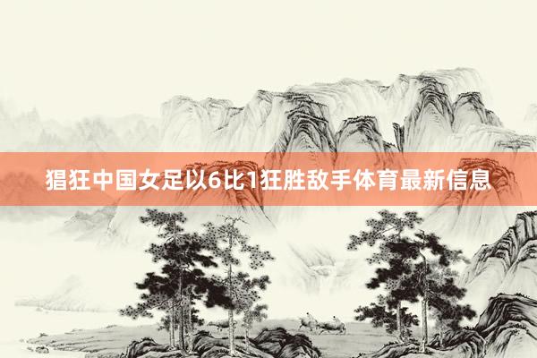 猖狂中国女足以6比1狂胜敌手体育最新信息