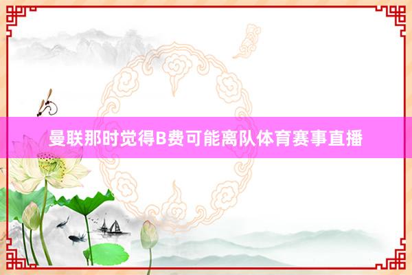 曼联那时觉得B费可能离队体育赛事直播