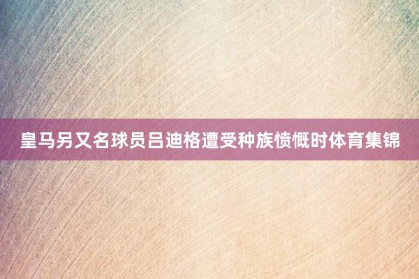 皇马另又名球员吕迪格遭受种族愤慨时体育集锦