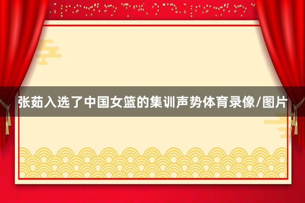 张茹入选了中国女篮的集训声势体育录像/图片