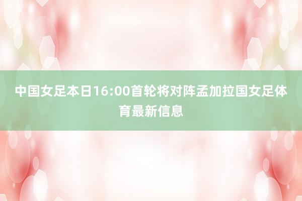 中国女足本日16:00首轮将对阵孟加拉国女足体育最新信息