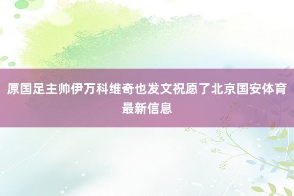 原国足主帅伊万科维奇也发文祝愿了北京国安体育最新信息