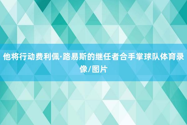 他将行动费利佩·路易斯的继任者合手掌球队体育录像/图片
