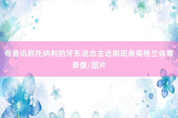 有音讯称托纳利的牙东说念主近期现身英格兰体育录像/图片