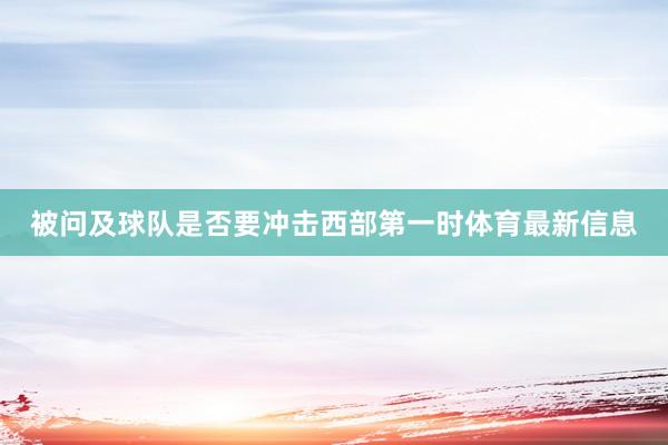 被问及球队是否要冲击西部第一时体育最新信息