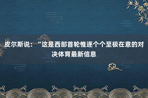 皮尔斯说:“这是西部首轮惟逐个个至极在意的对决体育最新信息