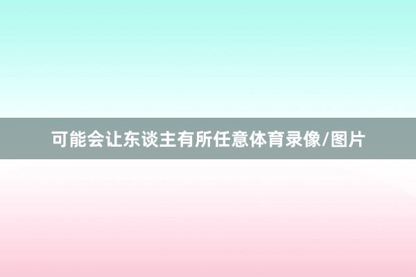 可能会让东谈主有所任意体育录像/图片