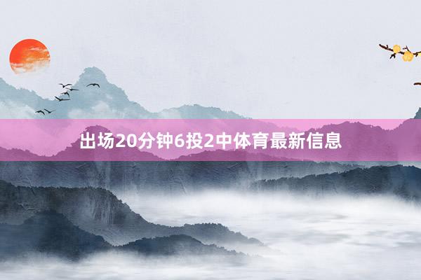 出场20分钟6投2中体育最新信息