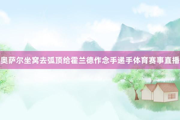 奥萨尔坐窝去弧顶给霍兰德作念手递手体育赛事直播